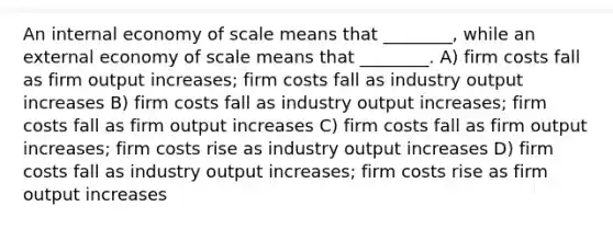 An internal economy of scale means that ________, while an external economy of scale means that ________. A) firm costs fall as firm output increases; firm costs fall as industry output increases B) firm costs fall as industry output increases; firm costs fall as firm output increases C) firm costs fall as firm output increases; firm costs rise as industry output increases D) firm costs fall as industry output increases; firm costs rise as firm output increases