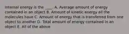 Internal energy is the ____. A. Average amount of energy contained in an object B. Amount of kinetic energy all the molecules have C. Amount of energy that is transferred from one object to another D. Total amount of energy contained in an object E. All of the above