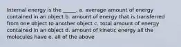 Internal energy is the _____. a. average amount of energy contained in an object b. amount of energy that is transferred from one object to another object c. total amount of energy contained in an object d. amount of kinetic energy all the molecules have e. all of the above