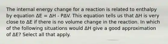 The internal energy change for a reaction is related to enthalpy by equation ΔE = ΔH - PΔV. This equation tells us that ΔH is very close to ΔE if there is no volume change in the reaction. In which of the following situations would ΔH give a good approximation of ΔE? Select all that apply.