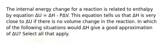 The internal energy change for a reaction is related to enthalpy by equation ΔU = ΔH - PΔV. This equation tells us that ΔH is very close to ΔU if there is no volume change in the reaction. In which of the following situations would ΔH give a good approximation of ΔU? Select all that apply.