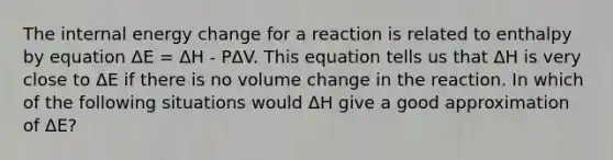 The internal energy change for a reaction is related to enthalpy by equation ΔE = ΔH - PΔV. This equation tells us that ΔH is very close to ΔE if there is no volume change in the reaction. In which of the following situations would ΔH give a good approximation of ΔE?