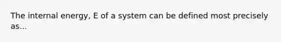 The internal energy, E of a system can be defined most precisely as...