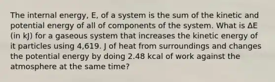 The internal energy, E, of a system is the sum of the kinetic and potential energy of all of components of the system. What is ΔE (in kJ) for a gaseous system that increases the kinetic energy of it particles using 4,619. J of heat from surroundings and changes the potential energy by doing 2.48 kcal of work against the atmosphere at the same time?