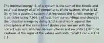 The internal energy, E, of a system is the sum of the kinetic and potential energy of all of components of the system. What is ΔE (in kJ) for a gaseous system that increases the kinetic energy of it particles using 7,993. J of heat from surroundings and changes the potential energy by doing 5.12 kcal of work against the atmosphere at the same time? (Enter your answer with the correct sign and with two decimal places and no units.) (Hint: be cautious of the signs of the values and units; recall 1 cal = 4.184 J. )