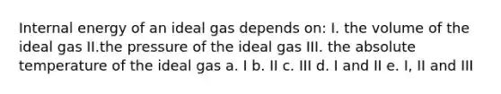 Internal energy of an ideal gas depends on: I. the volume of the ideal gas II.the pressure of the ideal gas III. the absolute temperature of the ideal gas a. I b. II c. III d. I and II e. I, II and III