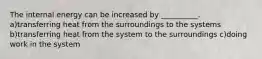 The internal energy can be increased by __________. a)transferring heat from the surroundings to the systems b)transferring heat from the system to the surroundings c)doing work in the system