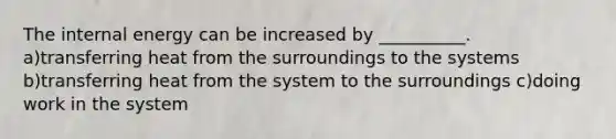 The internal energy can be increased by __________. a)transferring heat from the surroundings to the systems b)transferring heat from the system to the surroundings c)doing work in the system