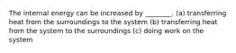 The internal energy can be increased by ________. (a) transferring heat from the surroundings to the system (b) transferring heat from the system to the surroundings (c) doing work on the system