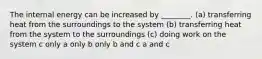 The internal energy can be increased by ________. (a) transferring heat from the surroundings to the system (b) transferring heat from the system to the surroundings (c) doing work on the system c only a only b only b and c a and c