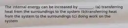 The internal energy can be increased by ________. (a) transferring heat from the surroundings to the system (b)transferring heat from the system to the surroundings (c) doing work on the system