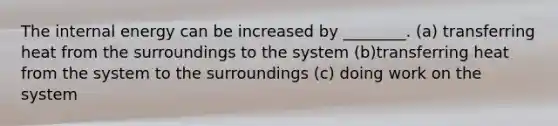 The internal energy can be increased by ________. (a) transferring heat from the surroundings to the system (b)transferring heat from the system to the surroundings (c) doing work on the system