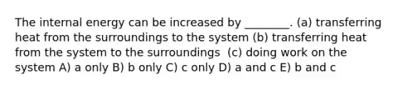 The internal energy can be increased by ________. ​(a) transferring heat from the surroundings to the system ​(b) transferring heat from the system to the surroundings ​ (c) doing work on the system A) a only B) b only C) c only D) a and c E) b and c