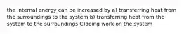 the internal energy can be increased by a) transferring heat from the surroundings to the system b) transferring heat from the system to the surroundings C)doing work on the system