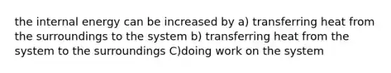 the internal energy can be increased by a) transferring heat from the surroundings to the system b) transferring heat from the system to the surroundings C)doing work on the system