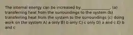 The internal energy can be increased by _______________. (a) transferring heat from the surroundings to the system (b) transferring heat from the system to the surroundings (c) doing work on the system A) a only B) b only C) c only D) a and c E) b and c