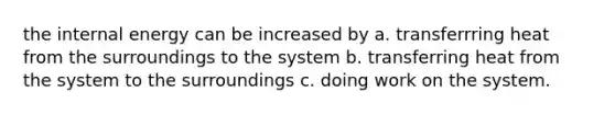 the internal energy can be increased by a. transferrring heat from the surroundings to the system b. transferring heat from the system to the surroundings c. doing work on the system.