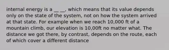 internal energy is a __ __, which means that its value depends only on the state of the system, not on how the system arrived at that state. For example when we reach 10,000 ft of a mountain climb, our elevation is 10,00ft no matter what. The distance we got there, by contrast, depends on the route, each of which cover a different distance