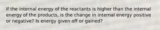 If the internal energy of the reactants is higher than the internal energy of the products, is the change in internal energy positive or negative? Is energy given off or gained?