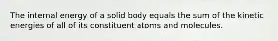 The internal energy of a solid body equals the sum of the kinetic energies of all of its constituent atoms and molecules.