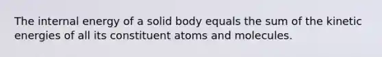 The internal energy of a solid body equals the sum of the kinetic energies of all its constituent atoms and molecules.