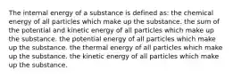 The internal energy of a substance is defined as: the chemical energy of all particles which make up the substance. the sum of the potential and kinetic energy of all particles which make up the substance. the potential energy of all particles which make up the substance. the thermal energy of all particles which make up the substance. the kinetic energy of all particles which make up the substance.