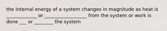 the internal energy of a system changes in magnitude as heat is _____________ or __________________ from the system or work is done ___ or ________ the system