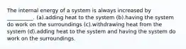 The internal energy of a system is always increased by __________. (a).adding heat to the system (b).having the system do work on the surroundings (c).withdrawing heat from the system (d).adding heat to the system and having the system do work on the surroundings.