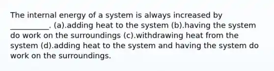 The internal energy of a system is always increased by __________. (a).adding heat to the system (b).having the system do work on the surroundings (c).withdrawing heat from the system (d).adding heat to the system and having the system do work on the surroundings.