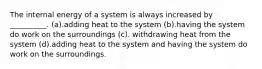 The internal energy of a system is always increased by __________. (a).adding heat to the system (b).having the system do work on the surroundings (c). withdrawing heat from the system (d).adding heat to the system and having the system do work on the surroundings.