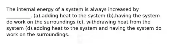 The internal energy of a system is always increased by __________. (a).adding heat to the system (b).having the system do work on the surroundings (c). withdrawing heat from the system (d).adding heat to the system and having the system do work on the surroundings.