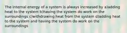 The internal energy of a system is always increased by a)adding heat to the system b)having the system do work on the surroundings c)withdrawing heat from the system d)adding heat to the system and having the system do work on the surroundings