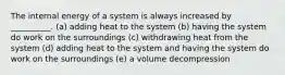 The internal energy of a system is always increased by __________. (a) adding heat to the system (b) having the system do work on the surroundings (c) withdrawing heat from the system (d) adding heat to the system and having the system do work on the surroundings (e) a volume decompression