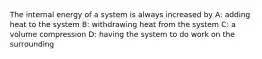 The internal energy of a system is always increased by A: adding heat to the system B: withdrawing heat from the system C: a volume compression D: having the system to do work on the surrounding