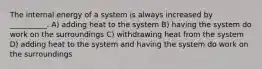 The internal energy of a system is always increased by __________. A) adding heat to the system B) having the system do work on the surroundings C) withdrawing heat from the system D) adding heat to the system and having the system do work on the surroundings