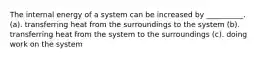 The internal energy of a system can be increased by __________. (a). transferring heat from the surroundings to the system (b). transferring heat from the system to the surroundings (c). doing work on the system