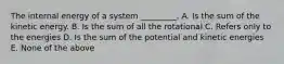 The internal energy of a system _________. A. Is the sum of the kinetic energy. B. Is the sum of all the rotational C. Refers only to the energies D. Is the sum of the potential and kinetic energies E. None of the above