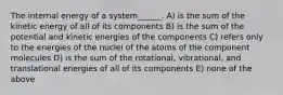 The internal energy of a system______. A) is the sum of the kinetic energy of all of its components B) is the sum of the potential and kinetic energies of the components C) refers only to the energies of the nuclei of the atoms of the component molecules D) is the sum of the rotational, vibrational, and translational energies of all of its components E) none of the above