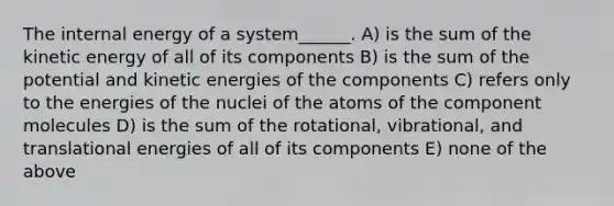 The internal energy of a system______. A) is the sum of the kinetic energy of all of its components B) is the sum of the potential and kinetic energies of the components C) refers only to the energies of the nuclei of the atoms of the component molecules D) is the sum of the rotational, vibrational, and translational energies of all of its components E) none of the above