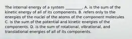 The internal energy of a system _________. A. is the sum of the kinetic energy of all of its components. B. refers only to the energies of the nuclei of the atoms of the component molecules C. is the sum of the potential and kinetic energies of the components. D. is the sum of rotational, vibrational, and translational energies of all of its components.