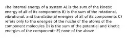 The internal energy of a system A) is the sum of the kinetic energy of all of its components B) is the sum of the rotational, vibrational, and translational energies of all of its components C) refers only to the energies of the nuclei of the atoms of the component molecules D) is the sum of the potential and kinetic energies of the components E) none of the above