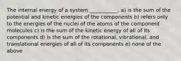 The internal energy of a system ___________. a) is the sum of the potential and kinetic energies of the components b) refers only to the energies of the nuclei of the atoms of the component molecules c) is the sum of the kinetic energy of all of its components d) is the sum of the rotational, vibrational, and translational energies of all of its components e) none of the above