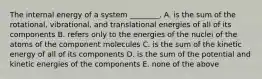 The internal energy of a system ________. A. is the sum of the rotational, vibrational, and translational energies of all of its components B. refers only to the energies of the nuclei of the atoms of the component molecules C. is the sum of the kinetic energy of all of its components D. is the sum of the potential and kinetic energies of the components E. none of the above