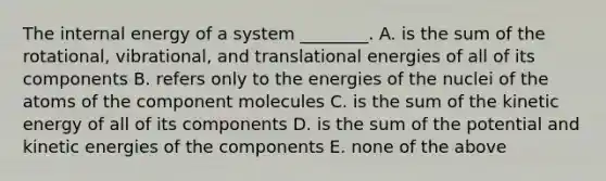 The internal energy of a system ________. A. is the sum of the rotational, vibrational, and translational energies of all of its components B. refers only to the energies of the nuclei of the atoms of the component molecules C. is the sum of the kinetic energy of all of its components D. is the sum of the potential and kinetic energies of the components E. none of the above