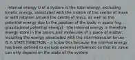 - internal energy U of a system is the total energy, excluding kinetic energy, associated with the motion of the centre of mass or with rotation around the centre of mass, as well as the potential energy due to the position of the body in space (eg. gravitational potential energy) - the internal energy is therefore energy store in the atoms and molecules of a piece of matter, including the energy associated with the intermolecular forces - IS A STATE FUNCTION --> know this because the internal energy has been defined to exclude external influences so that its value can only depend on the state of the system