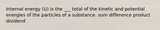 Internal energy (U) is the ___ total of the kinetic and potential energies of the particles of a substance. sum difference product dividend