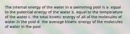 The internal energy of the water in a swimming pool is a. equal to the potential energy of the water b. equal to the temperature of the water c. the total kinetic energy of all of the molecules of water in the pool d. the average kinetic energy of the molecules of water in the pool