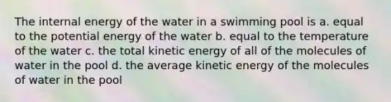 The internal energy of the water in a swimming pool is a. equal to the potential energy of the water b. equal to the temperature of the water c. the total kinetic energy of all of the molecules of water in the pool d. the average kinetic energy of the molecules of water in the pool