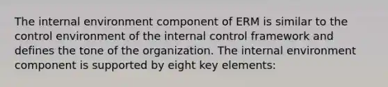 The internal environment component of ERM is similar to the control environment of the internal control framework and defines the tone of the organization. The internal environment component is supported by eight key elements: