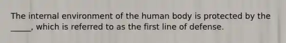 The internal environment of the human body is protected by the _____, which is referred to as the first line of defense.